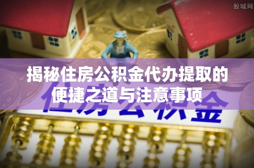 涞源揭秘住房公积金代办提取的便捷之道与注意事项