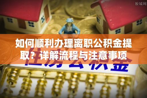涞源如何顺利办理离职公积金提取？详解流程与注意事项