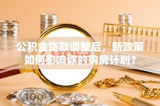 涞源公积金贷款调整后，新政策如何影响你的购房计划？