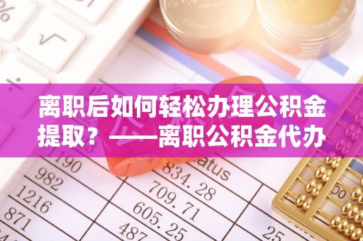 涞源离职后如何轻松办理公积金提取？——离职公积金代办提取服务详解