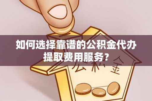 涞源如何选择靠谱的公积金代办提取费用服务？