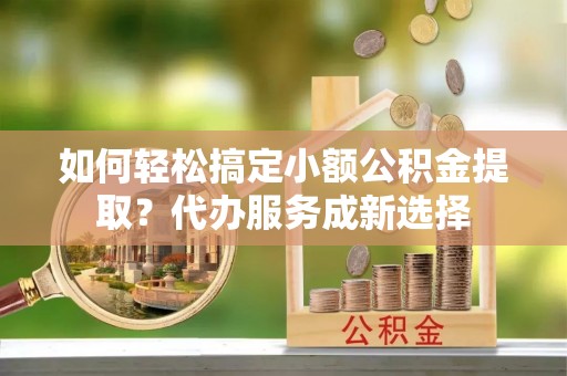 涞源如何轻松搞定小额公积金提取？代办服务成新选择