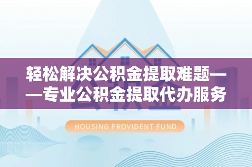 涞源轻松解决公积金提取难题——专业公积金提取代办服务详解
