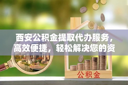 涞源西安公积金提取代办服务，高效便捷，轻松解决您的资金需求