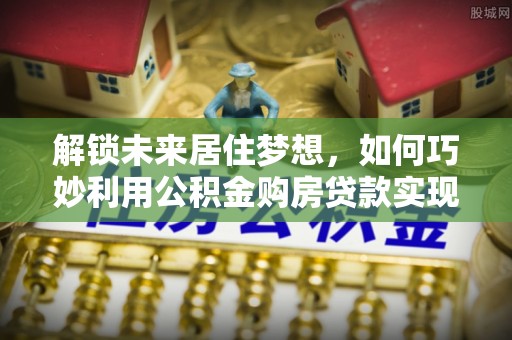涞源解锁未来居住梦想，如何巧妙利用公积金购房贷款实现房产投资