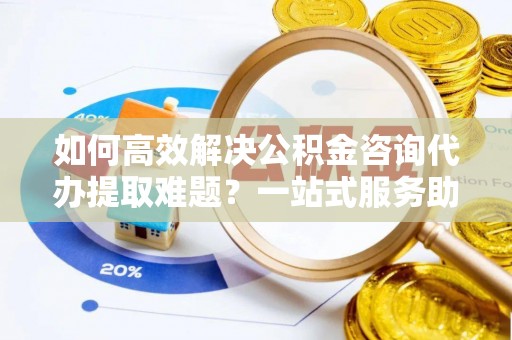 涞源如何高效解决公积金咨询代办提取难题？一站式服务助您轻松搞定