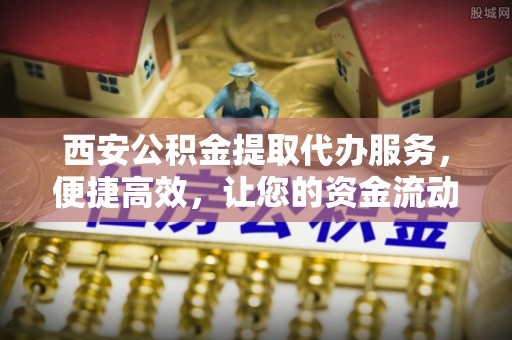 涞源西安公积金提取代办服务，便捷高效，让您的资金流动无忧
