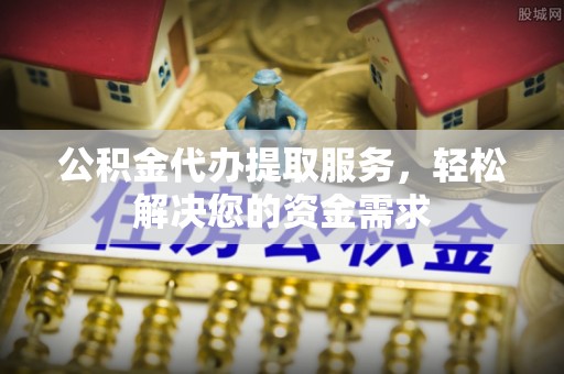 涞源公积金代办提取服务，轻松解决您的资金需求
