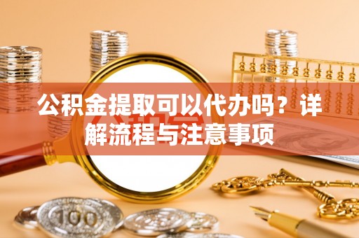 涞源公积金提取可以代办吗？详解流程与注意事项