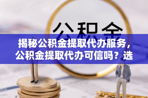 涞源揭秘公积金提取代办服务，公积金提取代办可信吗？选择前你需要知道的真相