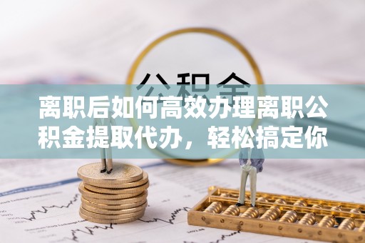 涞源离职后如何高效办理离职公积金提取代办，轻松搞定你的公积金