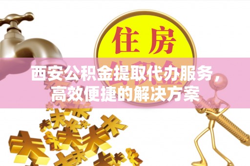 涞源西安公积金提取代办服务，高效便捷的解决方案