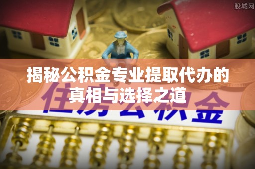 涞源揭秘公积金专业提取代办的真相与选择之道
