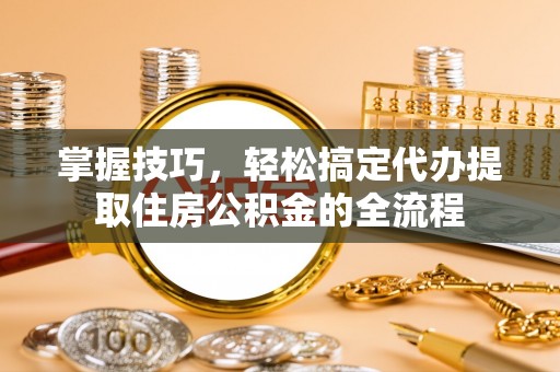 涞源掌握技巧，轻松搞定代办提取住房公积金的全流程