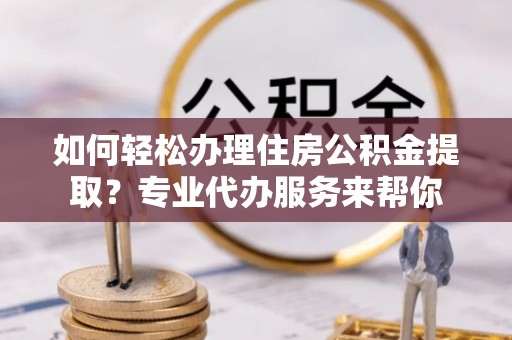 涞源如何轻松办理住房公积金提取？专业代办服务来帮你