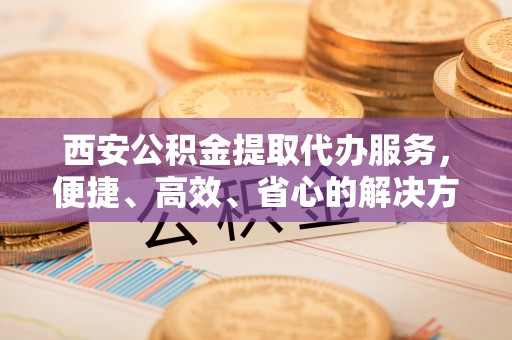 涞源西安公积金提取代办服务，便捷、高效、省心的解决方案