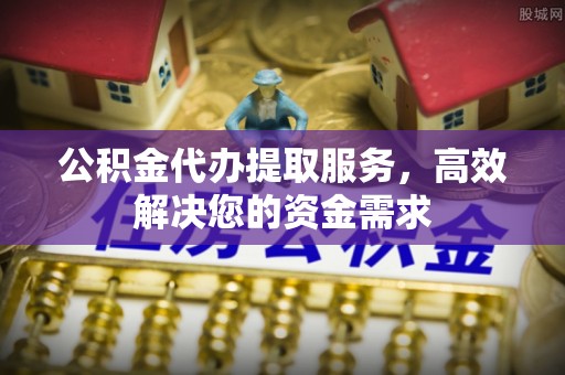 涞源公积金代办提取服务，高效解决您的资金需求