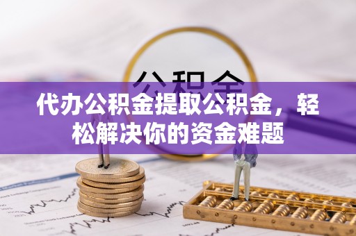 涞源代办公积金提取公积金，轻松解决你的资金难题
