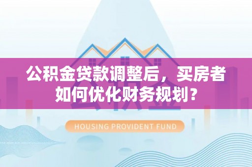 涞源公积金贷款调整后，买房者如何优化财务规划？