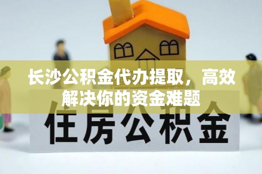 涞源长沙公积金代办提取，高效解决你的资金难题