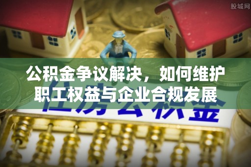 涞源公积金争议解决，如何维护职工权益与企业合规发展