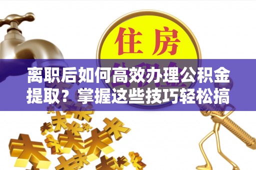 涞源离职后如何高效办理公积金提取？掌握这些技巧轻松搞定