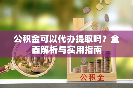 涞源公积金可以代办提取吗？全面解析与实用指南