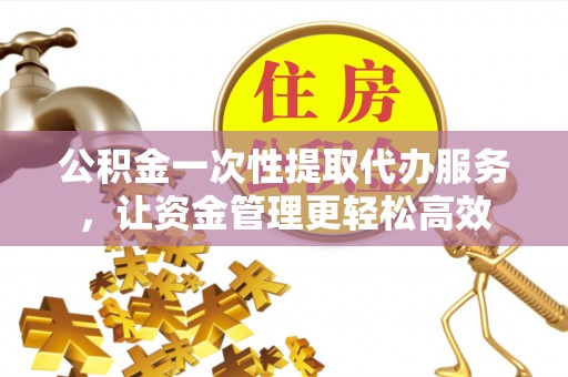 涞源公积金一次性提取代办服务，让资金管理更轻松高效