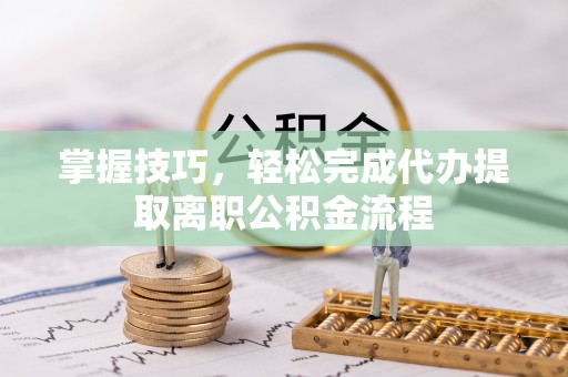 涞源掌握技巧，轻松完成代办提取离职公积金流程