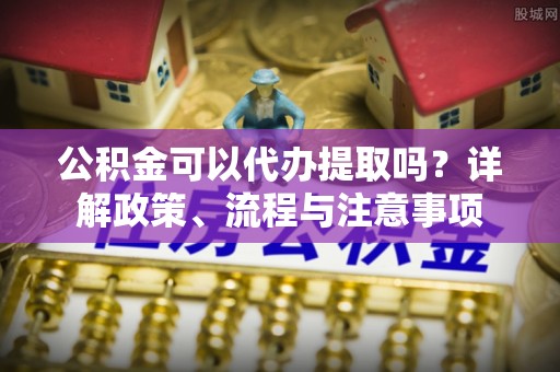涞源公积金可以代办提取吗？详解政策、流程与注意事项
