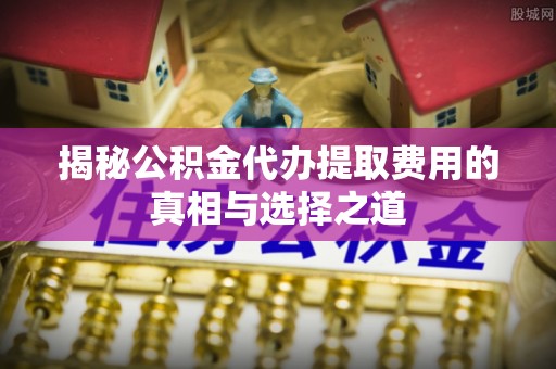 涞源揭秘公积金代办提取费用的真相与选择之道