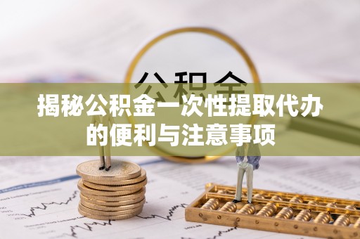 涞源揭秘公积金一次性提取代办的便利与注意事项