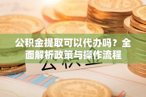 涞源公积金提取可以代办吗？全面解析政策与操作流程