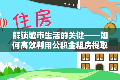 涞源解锁城市生活的关键——如何高效利用公积金租房提取实现居住自由